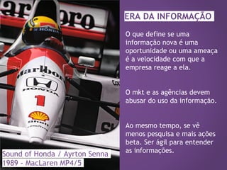 Sound of Honda / Ayrton Senna
1989 - MacLaren MP4/5
O que define se uma
informação nova é uma
oportunidade ou uma ameaça
é a velocidade com que a
empresa reage a ela.
O mkt e as agências devem
abusar do uso da informação.
Ao mesmo tempo, se vê
menos pesquisa e mais ações
beta. Ser ágil para entender
as informações.
ERA DA INFORMAÇÃO
 