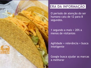 O período de atenção do ser
humano caiu de 12 para 8
segundos.
1 segundo a mais = 20% a
menos de visitantes
Agilidade + relevância = busca
inteligente
Google busca ajudar as marcas
a melhorar
ERA DA INFORMAÇÃO
 