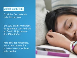 MOBILE MARKETING
O celular faz parte da
vida das pessoas.
Em 2013 eram 10 milhões
de aparelhos com Android
no Brasil. Hoje passam
dos 100 milhões.
Para 80% dos millenials,
ver o smartphone é a
primeira coisa a se fazer
pela manhã
 