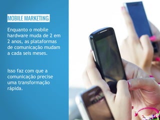 MOBILE MARKETING
Enquanto o mobile
hardware muda de 2 em
2 anos, as plataformas
de comunicação mudam
a cada seis meses.
Isso faz com que a
comunicação precise
uma transformação
rápida.
 
