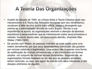 • A partir da década de 1940, as críticas feitas à Teoria Clássica (pelo seu 
mecanicismo) e à Teoria das Relações Humanas (por seu romantismo), 
revelaram a falta de uma teoria mais sóbria, sólida e abrangente que 
orienta-se o administrador através de outro ângulo. Devido a sua 
importância na época, as organizações atraíram a atenção de diversos 
estudiosos e pesquisadores que se interessavam pelos seus processos e 
método, havendo dentre eles, um economista alemão, chamado Max 
Weber (1864-1920). 
• De acordo com Weber, as pessoas orientam as suas ações para uma 
ordem semelhante, por que seus desempenhos individuais são guiados 
por normas coletivas e legitimadas. Uma ordem não é apenas uma forma 
de codificação de normas convencionais, e sim constituem em termos 
amplos um conjunto de normas sociais dominantes. Segundo ele, as 
organizações formais baseiam-se em leis que as pessoas acreditam 
serem racionais, ou seja, que agem de acordo com seus interesses e não 
desejos arbitrários de alguém. 
 