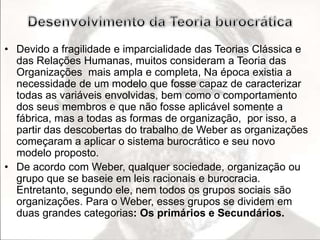 • Devido a fragilidade e imparcialidade das Teorias Clássica e 
das Relações Humanas, muitos consideram a Teoria das 
Organizações mais ampla e completa, Na época existia a 
necessidade de um modelo que fosse capaz de caracterizar 
todas as variáveis envolvidas, bem como o comportamento 
dos seus membros e que não fosse aplicável somente a 
fábrica, mas a todas as formas de organização, por isso, a 
partir das descobertas do trabalho de Weber as organizações 
começaram a aplicar o sistema burocrático e seu novo 
modelo proposto. 
• De acordo com Weber, qualquer sociedade, organização ou 
grupo que se baseie em leis racionais e burocracia. 
Entretanto, segundo ele, nem todos os grupos sociais são 
organizações. Para o Weber, esses grupos se dividem em 
duas grandes categorias: Os primários e Secundários. 
 