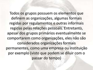Todos os grupos possuem os elementos que 
definem as organizações, algumas formais 
regidas por regulamentos e outras informais 
regidas pelas relações pessoais. Entretanto, 
apesar dos grupos primários eventualmente se 
comportarem como organizações, eles não são 
considerados organizações formais 
permanentes, como uma empresa ou instituição 
por exemplo (visto que podem se diluir com o 
passar do tempo) 
 