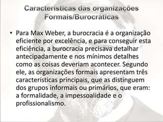 • Para Max Weber, a burocracia é a organização 
eficiente por excelência, e para conseguir esta 
eficiência, a burocracia precisava detalhar 
antecipadamente e nos mínimos detalhes 
como as coisas deveriam acontecer. Segundo 
ele, as organizações formais apresentam três 
características principais, que as distinguem 
dos grupos informais ou primários, que eram: 
a formalidade, a impessoalidade e o 
profissionalismo. 
 