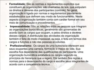 • Formalidade: São as normas e regulamentos explícitos que 
constituem as organizações, são chamadas de leis, que estipulam 
os direitos e deveres dos participantes (controle). No geral, 
organização é ligada por normas e regulamentos previamente 
estabelecidos que definem seu modo de funcionamento. Neste 
aspecto a organização também conta com caráter formal em seu 
meio de comunicação e procedimentos. 
• Impessoalidade: São as relações entre as pessoas que integram 
as organizações burocráticas, geralmente são governadas de 
acordo com os cargos que ocupam, e pelos direitos e deveres 
desses cargos. A distribuição das atividades da organização 
também é feita de modo impessoal, ou seja, é feita em termos dos 
cargos e funções e não das pessoas envolvidas. 
• Profissionalismo: Os cargos de uma burocracia oferecem aos 
seus ocupantes uma carreira, formação e meios de vida. Sua 
escolha fica dependente das qualificações do participante. Uma 
organização burocrática estabelece os cargos segundo os 
princípios de hierarquia que a regem. Ela também fixa regras e 
normas para o desempenho do cargo e escolhe seus integrantes de 
acordo com a competência técnica. 
 