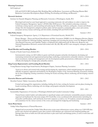 Page 2 of 2
Government Liaison, Exercise Designer and Preparedness Trainer 2014 – Present
American Red Cross
DISASTER TRAINING: Train individuals and community groups on how to prepare for and recover from
disasters, especially earthquakes and tsunami’s; help disaster survivors obtain immediate assistance and develop a
recovery plan; provide facilitation and communication as a liaison; and design and run disaster exercises. Deployed to
the Stevens County EOC during the wildfires as a liaison; supervised and trained liaisons, acted as a PIO, and helped
set up a community assistance and recovery group with the local VOADS. Completed over fifty training courses,
including IS-100, 120, 130, 139, 200, 230, 288, 300, 400, 403, 700, 701, 775 and 800 and G318.
Planning Consultant 2013 – 2015
Self-Employed
GEOLOGIC HAZARDS: GIS and HAZUS-MH Earthquake Risk Modeling; Risk and Resilience Assessment and
Planning; Disaster Risk Reduction Curriculum Development; Report Writing, Proofreading and Editing; and Research.
Research Assistant 2013 – 2014
Institute for Hazards Mitigation Planning and Research, University of Washington, Seattle, WA
PUBLIC OUTREACH AND INTERFACE: Developed and tested an asset-based approach to assessing
community risk and resilience. This included conducting community workshops; writing reports; and researching and
analyzing community needs, plans, assets and systems.
Risk Policy Intern Summer – 2012
Federal Emergency Management Agency, U.S. Department of Homeland Security, Bothell, WA
PROJECT MANAGEMENT: Project Manager - Threat and Hazard Identification and Risk Assessment (THIRA)
for the Mitigation Division, Region X, which included the following: leading, organizing, managing and executing the
project; wrote the Mitigation Mission Area Desired Outcomes and Capability Targets; coordinated and collaborated
with the Recovery, Response and National Preparedness Divisions; assisted and worked with AK, ID, OR, and WA
state emergency managers, planners and staff.
Board Member and Founding Member 2010 – 2014
Friends of North Creek Forest, Bothell, WA
FUNDRAISING AND POLICY DEVELOPMENT: Instrumental in raising over $2.0 million in grants and funds;
program and policy development; developing and maintaining institutional and organizational partnerships; marketing,
communication and public relations; volunteer and intern recruitment, training and management; web site
development; public presentations; collaboration with city and county officials; developing the strategic plan; and policy
analysis.
King County Representative and Founding Board Member 2011 – 2014
Young Planners Group, Puget Sound Section, Washington Chapter, American Planning Association
ADVISING: Acted as an adviser and assisted with creating and developing the organization, which included getting
the organization officially recognized, supported and funded by the Washington Chapter of the American Planning
Association; drafting the by-laws; budgeting; creating committees; forming the board; recruiting officers; marketing; and
developing a mentor program.
Executive Director and Co-founder 2011 – 2012
Shoreline Farmers’ Market Association, Shoreline, WA
LEADERSHIP: Formed and managed the organization, including: drafting the by-laws; writing the business and site
plans; forming the board; recruiting officers; marketing; web site design; and program and policy development.
President and Founder 2010 – 2011
Sustainability Organization of University of Washington Bothell and Cascadia Community College
COALITION BUILDING: Trained future student leaders and ambassadors to spearhead campus and community
sustainability projects; initiated, organized and facilitated the first joint campus 2011 Earth Day event; coordinated with
administration (including the Chancellor and President), staff and faculty from both campuses; as well as over 30
students; created and managed 13 sub-committees for the various sections of the event; and managed the budgeting
and fundraising.
 