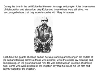 During the time in the cell Kolbe led the men in songs and prayer. After three weeks of dehydration and starvation, only Kolbe and three others were still alive. He encouraged others that they would soon be with Mary in heaven.  Each time the guards checked on him he was standing or kneeling in the middle of the cell and looking calmly at those who entered, while the others lay moaning and complaining, on the ground around him. He was killed with an injection of carbolic acid. Some who were present at the injection say that he raised his left arm and calmly waited for the injection. 