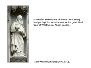Maximilian Kolbe is one of the ten 20 th  Century Martyrs depicted in statues above the great West Door of Westminster Abbey London. Saint Maximilian Kolbe: pray for us. 