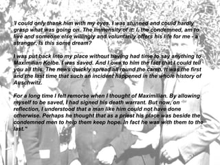 'I could only thank him with my eyes. I was stunned and could hardly grasp what was going on. The immensity of it: I, the condemned, am to live and someone else willingly and voluntarily offers his life for me - a stranger. Is this some dream? I was put back into my place without having had time to say anything to Maximilian Kolbe. I was saved. And I owe to him the fact that I could tell you all this. The news quickly spread all round the camp. It was the first and the last time that such an incident happened in the whole history of Auschwitz. For a long time I felt remorse when I thought of Maximilian. By allowing myself to be saved, I had signed his death warrant. But now, on reflection, I understood that a man like him could not have done otherwise. Perhaps he thought that as a priest his place was beside the condemned men to help them keep hope. In fact he was with them to the last.'‘  