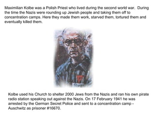 Maximilian Kolbe was a Polish Priest who lived during the second world war.  During the time the Nazis were rounding up Jewish people and taking them off to concentration camps. Here they made them work, starved them, tortured them and eventually killed them. Kolbe used his Church to shelter 2000 Jews from the Nazis and ran his own pirate radio station speaking out against the Nazis. On 17 February 1941 he was arrested by the German Secret Police and sent to a concentration camp -  Auschwitz as prisoner #16670. 