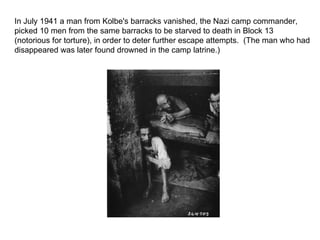 In July 1941 a man from Kolbe's barracks vanished, the Nazi camp commander, picked 10 men from the same barracks to be starved to death in Block 13 (notorious for torture), in order to deter further escape attempts.  (The man who had disappeared was later found drowned in the camp latrine.) 