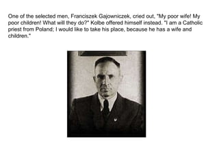 One of the selected men, Franciszek Gajowniczek, cried out, "My poor wife! My poor children! What will they do?" Kolbe offered himself instead. "I am a Catholic priest from Poland; I would like to take his place, because he has a wife and children." 