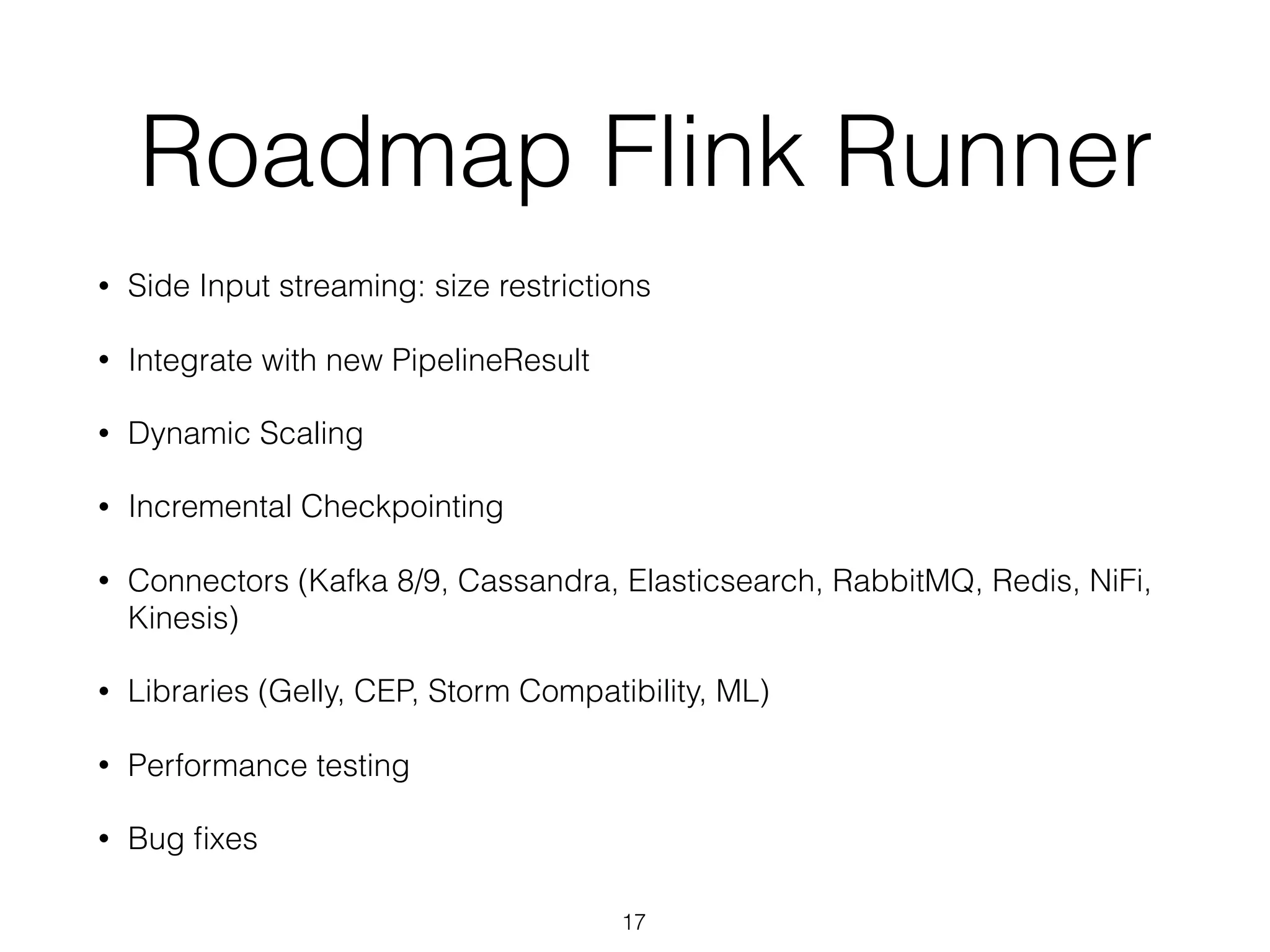 Roadmap Flink Runner
• Side Input streaming: size restrictions
• Integrate with new PipelineResult
• Dynamic Scaling
• Incremental Checkpointing
• Connectors (Kafka 8/9, Cassandra, Elasticsearch, RabbitMQ, Redis, NiFi,
Kinesis)
• Libraries (Gelly, CEP, Storm Compatibility, ML)
• Performance testing
• Bug ﬁxes
17
 