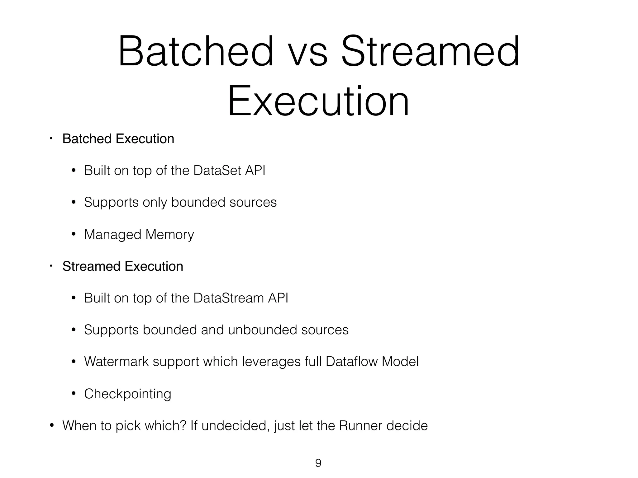 Batched vs Streamed
Execution
• Batched Execution
• Built on top of the DataSet API
• Supports only bounded sources
• Managed Memory
• Streamed Execution
• Built on top of the DataStream API
• Supports bounded and unbounded sources
• Watermark support which leverages full Dataﬂow Model
• Checkpointing
• When to pick which? If undecided, just let the Runner decide
9
 