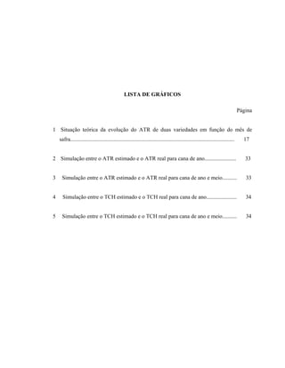 xi
LISTA DE GRÁFICOS
Página
1 Situação teórica da evolução do ATR de duas variedades em função do mês de
safra............................................................................................................................. 17
2 Simulação entre o ATR estimado e o ATR real para cana de ano........................ 33
3 Simulação entre o ATR estimado e o ATR real para cana de ano e meio........... 33
4 Simulação entre o TCH estimado e o TCH real para cana de ano....................... 34
5 Simulação entre o TCH estimado e o TCH real para cana de ano e meio........... 34
 