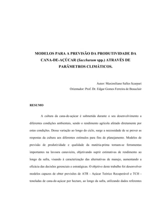 xii
MODELOS PARA A PREVISÃO DA PRODUTIVIDADE DA
CANA-DE-AÇÚCAR (Saccharum spp.) ATRAVÉS DE
PARÂMETROS CLIMÁTICOS.
Autor: Maximiliano Salles Scarpari
Orientador: Prof. Dr. Edgar Gomes Ferreira de Beauclair
RESUMO
A cultura da cana-de-açúcar é submetida durante o seu desenvolvimento a
diferentes condições ambientais, sendo o rendimento agrícola afetado diretamente por
estas condições. Dessa variação ao longo do ciclo, surge a necessidade de se prever as
respostas da cultura aos diferentes estímulos para fins de planejamento. Modelos de
previsão de produtividade e qualidade da matéria-prima tornam-se ferramentas
importantes na lavoura canavieira, objetivando suprir estimativas de rendimento ao
longo da safra, visando à caracterização das alternativas de manejo, aumentando a
eficácia das decisões gerenciais e estratégicas. O objetivo deste trabalho foi desenvolver
modelos capazes de obter previsões de ATR - Açúcar Teórico Recuperável e TCH -
toneladas de cana-de-açúcar por hectare, ao longo da safra, utilizando dados referentes
 