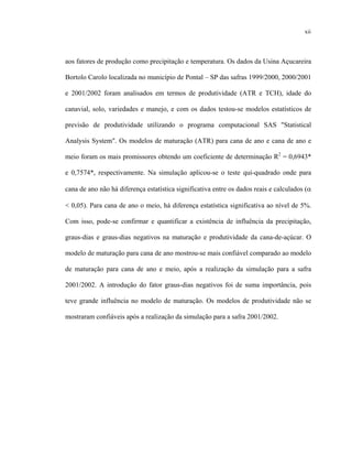 xiii
xii
aos fatores de produção como precipitação e temperatura. Os dados da Usina Açucareira
Bortolo Carolo localizada no município de Pontal – SP das safras 1999/2000, 2000/2001
e 2001/2002 foram analisados em termos de produtividade (ATR e TCH), idade do
canavial, solo, variedades e manejo, e com os dados testou-se modelos estatísticos de
previsão de produtividade utilizando o programa computacional SAS "Statistical
Analysis System". Os modelos de maturação (ATR) para cana de ano e cana de ano e
meio foram os mais promissores obtendo um coeficiente de determinação R2
= 0,6943*
e 0,7574*, respectivamente. Na simulação aplicou-se o teste qui-quadrado onde para
cana de ano não há diferença estatística significativa entre os dados reais e calculados (α
< 0,05). Para cana de ano o meio, há diferença estatística significativa ao nível de 5%.
Com isso, pode-se confirmar e quantificar a existência de influência da precipitação,
graus-dias e graus-dias negativos na maturação e produtividade da cana-de-açúcar. O
modelo de maturação para cana de ano mostrou-se mais confiável comparado ao modelo
de maturação para cana de ano e meio, após a realização da simulação para a safra
2001/2002. A introdução do fator graus-dias negativos foi de suma importância, pois
teve grande influência no modelo de maturação. Os modelos de produtividade não se
mostraram confiáveis após a realização da simulação para a safra 2001/2002.
 