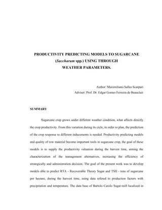 xiv
PRODUCTIVITY PREDICTING MODELS TO SUGARCANE
(Saccharum spp.) USING THROUGH
WEATHER PARAMETERS.
Author: Maximiliano Salles Scarpari
Adviser: Prof. Dr. Edgar Gomes Ferreira de Beauclair
SUMMARY
Sugarcane crop grows under different weather condition, what affects directly
the crop productivity. From this variation during its cicle, in order to plan, the prediction
of the crop response to different inducements is needed. Productivity predicting models
and quality of row material become important tools in sugarcane crop, the goal of these
models is to supply the productivity valuation during the harvest time, aiming the
characterization of the management alternatives, increasing the efficiency of
strategically and administration decision. The goal of the present work was to develop
models able to predict RTA - Recoverable Theory Sugar and TSH - tons of sugarcane
per hectare, during the harvest time, using data refered to production factors with
precipitation and temperature. The data base of Bartolo Carolo Sugar-mill localized in
 
