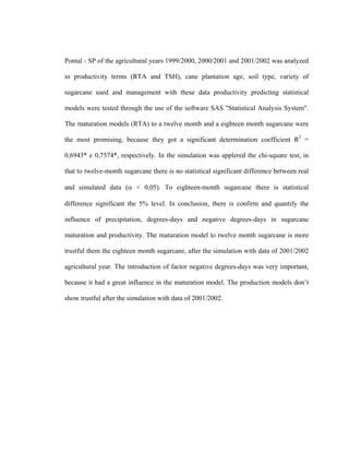 xvxiv
Pontal - SP of the agricultural years 1999/2000, 2000/2001 and 2001/2002 was analyzed
in productivity terms (RTA and TSH), cane plantation age, soil type, variety of
sugarcane used and management with these data productivity predicting statistical
models were tested through the use of the software SAS "Statistical Analysis System".
The maturation models (RTA) to a twelve month and a eighteen month sugarcane were
the most promising, because they got a significant determination coefficient R2
=
0,6943* e 0,7574*, respectively. In the simulation was applered the chi-square test, in
that to twelve-month sugarcane there is no statistical significant difference between real
and simulated data (α < 0,05). To eighteen-month sugarcane there is statistical
difference significant the 5% level. In conclusion, there is confirm and quantify the
influence of precipitation, degrees-days and negative degrees-days in sugarcane
maturation and productivity. The maturation model to twelve month sugarcane is more
trustful them the eighteen month sugarcane, after the simulation with data of 2001/2002
agricultural year. The introduction of factor negative degrees-days was very important,
because it had a great influence in the maturation model. The production models don’t
show trustful after the simulation with data of 2001/2002.
 