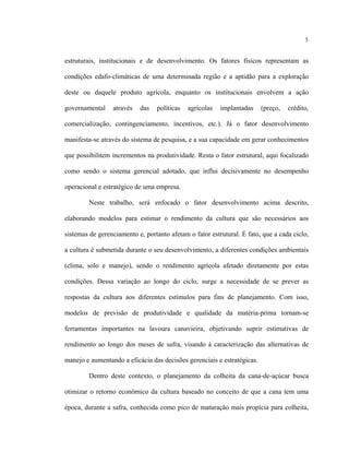 3
estruturais, institucionais e de desenvolvimento. Os fatores físicos representam as
condições edafo-climáticas de uma determinada região e a aptidão para a exploração
deste ou daquele produto agrícola, enquanto os institucionais envolvem a ação
governamental através das políticas agrícolas implantadas (preço, crédito,
comercialização, contingenciamento, incentivos, etc.). Já o fator desenvolvimento
manifesta-se através do sistema de pesquisa, e a sua capacidade em gerar conhecimentos
que possibilitem incrementos na produtividade. Resta o fator estrutural, aqui focalizado
como sendo o sistema gerencial adotado, que influi decisivamente no desempenho
operacional e estratégico de uma empresa.
Neste trabalho, será enfocado o fator desenvolvimento acima descrito,
elaborando modelos para estimar o rendimento da cultura que são necessários aos
sistemas de gerenciamento e, portanto afetam o fator estrutural. É fato, que a cada ciclo,
a cultura é submetida durante o seu desenvolvimento, a diferentes condições ambientais
(clima, solo e manejo), sendo o rendimento agrícola afetado diretamente por estas
condições. Dessa variação ao longo do ciclo, surge a necessidade de se prever as
respostas da cultura aos diferentes estímulos para fins de planejamento. Com isso,
modelos de previsão de produtividade e qualidade da matéria-prima tornam-se
ferramentas importantes na lavoura canavieira, objetivando suprir estimativas de
rendimento ao longo dos meses de safra, visando à caracterização das alternativas de
manejo e aumentando a eficácia das decisões gerenciais e estratégicas.
Dentro deste contexto, o planejamento da colheita da cana-de-açúcar busca
otimizar o retorno econômico da cultura baseado no conceito de que a cana tem uma
época, durante a safra, conhecida como pico de maturação mais propícia para colheita,
 