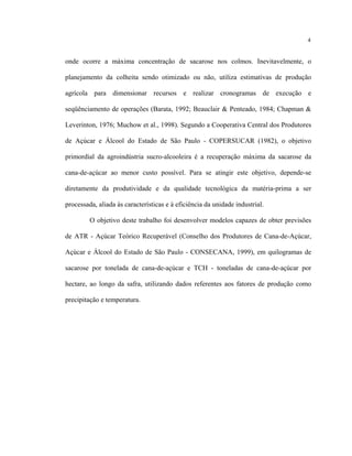 4
onde ocorre a máxima concentração de sacarose nos colmos. Inevitavelmente, o
planejamento da colheita sendo otimizado ou não, utiliza estimativas de produção
agrícola para dimensionar recursos e realizar cronogramas de execução e
seqüênciamento de operações (Barata, 1992; Beauclair & Penteado, 1984; Chapman &
Leverinton, 1976; Muchow et al., 1998). Segundo a Cooperativa Central dos Produtores
de Açúcar e Álcool do Estado de São Paulo - COPERSUCAR (1982), o objetivo
primordial da agroindústria sucro-alcooleira é a recuperação máxima da sacarose da
cana-de-açúcar ao menor custo possível. Para se atingir este objetivo, depende-se
diretamente da produtividade e da qualidade tecnológica da matéria-prima a ser
processada, aliada às características e à eficiência da unidade industrial.
O objetivo deste trabalho foi desenvolver modelos capazes de obter previsões
de ATR - Açúcar Teórico Recuperável (Conselho dos Produtores de Cana-de-Açúcar,
Açúcar e Álcool do Estado de São Paulo - CONSECANA, 1999), em quilogramas de
sacarose por tonelada de cana-de-açúcar e TCH - toneladas de cana-de-açúcar por
hectare, ao longo da safra, utilizando dados referentes aos fatores de produção como
precipitação e temperatura.
 