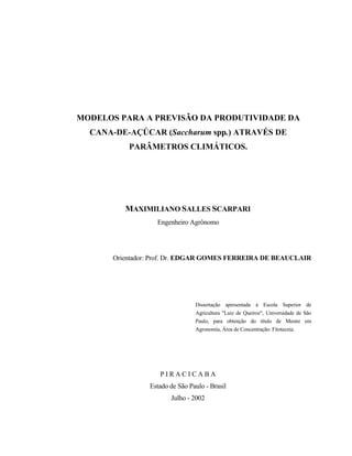 ii
MODELOS PARA A PREVISÃO DA PRODUTIVIDADE DA
CANA-DE-AÇÚCAR (Saccharum spp.) ATRAVÉS DE
PARÂMETROS CLIMÁTICOS.
MAXIMILIANO SALLES SCARPARI
Engenheiro Agrônomo
Orientador: Prof. Dr. EDGAR GOMES FERREIRA DE BEAUCLAIR
Dissertação apresentada à Escola Superior de
Agricultura "Luiz de Queiroz", Universidade de São
Paulo, para obtenção do título de Mestre em
Agronomia, Área de Concentração: Fitotecnia.
P I R A C I C A B A
Estado de São Paulo - Brasil
Julho - 2002
 