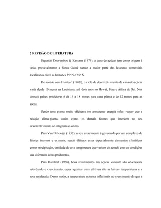 5
2 REVISÃO DE LITERATURA
Segundo Doorembos & Kassam (1979), a cana-de-açúcar tem como origem à
Ásia, provavelmente a Nova Guiné sendo a maior parte das lavouras comerciais
localizadas entre as latitudes 35º N e 35º S.
De acordo com Humbert (1968), o ciclo de desenvolvimento da cana-de-açúcar
varia desde 10 meses na Louisiana, até dois anos no Hawai, Peru e África do Sul. Nos
demais países produtores é de 14 a 18 meses para cana planta e de 12 meses para as
socas.
Sendo uma planta muito eficiente em armazenar energia solar, requer que a
relação clima-planta, assim como os demais fatores que intervêm no seu
desenvolvimento se integrem ao ótimo.
Para Van Dillewijn (1952), o seu crescimento é governado por um complexo de
fatores internos e externos, sendo últimos estes especialmente elementos climáticos
como precipitação, umidade do ar e temperatura que variam de acordo com as condições
das diferentes áreas produtoras.
Para Humbert (1968), bons rendimentos em açúcar somente são observados
retardando o crescimento, cujos agentes mais efetivos são as baixas temperaturas e a
seca moderada. Desse modo, a temperatura noturna influi mais no crescimento do que a
 