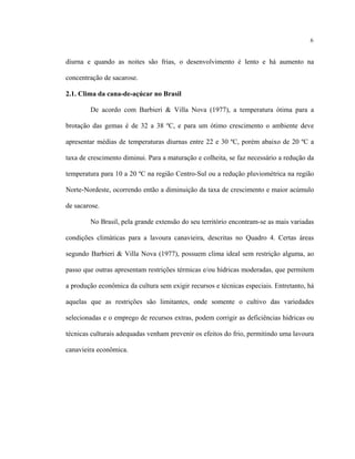 6
diurna e quando as noites são frias, o desenvolvimento é lento e há aumento na
concentração de sacarose.
2.1. Clima da cana-de-açúcar no Brasil
De acordo com Barbieri & Villa Nova (1977), a temperatura ótima para a
brotação das gemas é de 32 a 38 ºC, e para um ótimo crescimento o ambiente deve
apresentar médias de temperaturas diurnas entre 22 e 30 ºC, porém abaixo de 20 ºC a
taxa de crescimento diminui. Para a maturação e colheita, se faz necessário a redução da
temperatura para 10 a 20 ºC na região Centro-Sul ou a redução pluviométrica na região
Norte-Nordeste, ocorrendo então a diminuição da taxa de crescimento e maior acúmulo
de sacarose.
No Brasil, pela grande extensão do seu território encontram-se as mais variadas
condições climáticas para a lavoura canavieira, descritas no Quadro 4. Certas áreas
segundo Barbieri & Villa Nova (1977), possuem clima ideal sem restrição alguma, ao
passo que outras apresentam restrições térmicas e/ou hídricas moderadas, que permitem
a produção econômica da cultura sem exigir recursos e técnicas especiais. Entretanto, há
aquelas que as restrições são limitantes, onde somente o cultivo das variedades
selecionadas e o emprego de recursos extras, podem corrigir as deficiências hídricas ou
técnicas culturais adequadas venham prevenir os efeitos do frio, permitindo uma lavoura
canavieira econômica.
 
