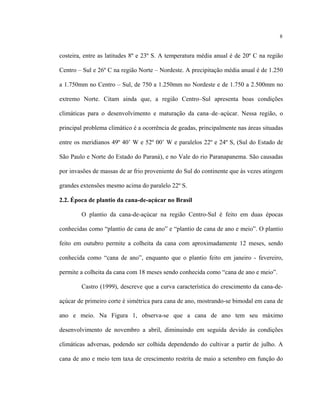 8
costeira, entre as latitudes 8º e 23º S. A temperatura média anual é de 20º C na região
Centro – Sul e 26º C na região Norte – Nordeste. A precipitação média anual é de 1.250
a 1.750mm no Centro – Sul, de 750 a 1.250mm no Nordeste e de 1.750 a 2.500mm no
extremo Norte. Citam ainda que, a região Centro–Sul apresenta boas condições
climáticas para o desenvolvimento e maturação da cana–de–açúcar. Nessa região, o
principal problema climático é a ocorrência de geadas, principalmente nas áreas situadas
entre os meridianos 49º 40’ W e 52º 00’ W e paralelos 22º e 24º S, (Sul do Estado de
São Paulo e Norte do Estado do Paraná), e no Vale do rio Paranapanema. São causadas
por invasões de massas de ar frio proveniente do Sul do continente que às vezes atingem
grandes extensões mesmo acima do paralelo 22º S.
2.2. Época de plantio da cana-de-açúcar no Brasil
O plantio da cana-de-açúcar na região Centro-Sul é feito em duas épocas
conhecidas como “plantio de cana de ano” e “plantio de cana de ano e meio”. O plantio
feito em outubro permite a colheita da cana com aproximadamente 12 meses, sendo
conhecida como “cana de ano”, enquanto que o plantio feito em janeiro - fevereiro,
permite a colheita da cana com 18 meses sendo conhecida como “cana de ano e meio”.
Castro (1999), descreve que a curva característica do crescimento da cana-de-
açúcar de primeiro corte é simétrica para cana de ano, mostrando-se bimodal em cana de
ano e meio. Na Figura 1, observa-se que a cana de ano tem seu máximo
desenvolvimento de novembro a abril, diminuindo em seguida devido às condições
climáticas adversas, podendo ser colhida dependendo do cultivar a partir de julho. A
cana de ano e meio tem taxa de crescimento restrita de maio a setembro em função do
 