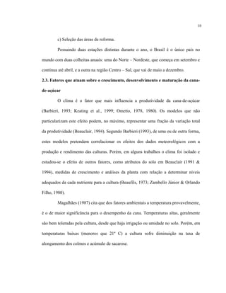 10
c) Seleção das áreas de reforma.
Possuindo duas estações distintas durante o ano, o Brasil é o único país no
mundo com duas colheitas anuais: uma do Norte – Nordeste, que começa em setembro e
continua até abril, e a outra na região Centro – Sul, que vai de maio a dezembro.
2.3. Fatores que atuam sobre o crescimento, desenvolvimento e maturação da cana-
de-açúcar
O clima é o fator que mais influencia a produtividade da cana-de-açúcar
(Barbieri, 1993; Keating et al., 1999; Ometto, 1978, 1980). Os modelos que não
particularizam este efeito podem, no máximo, representar uma fração da variação total
da produtividade (Beauclair, 1994). Segundo Barbieri (1993), de uma ou de outra forma,
estes modelos pretendem correlacionar os efeitos dos dados meteorológicos com a
produção e rendimento das culturas. Porém, em alguns trabalhos o clima foi isolado e
estudou-se o efeito de outros fatores, como atributos do solo em Beauclair (1991 &
1994), medidas de crescimento e análises da planta com relação a determinar níveis
adequados da cada nutriente para a cultura (Beaufils, 1973; Zambello Júnior & Orlando
Filho, 1980).
Magalhães (1987) cita que dos fatores ambientais a temperatura provavelmente,
é o de maior significância para o desempenho da cana. Temperaturas altas, geralmente
são bem toleradas pela cultura, desde que haja irrigação ou umidade no solo. Porém, em
temperaturas baixas (menores que 21º C) a cultura sofre diminuição na taxa de
alongamento dos colmos e acúmulo de sacarose.
 