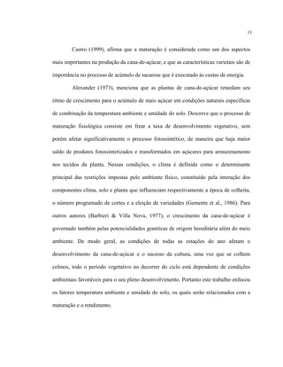 11
Castro (1999), afirma que a maturação é considerada como um dos aspectos
mais importantes na produção da cana-de-açúcar, e que as características varietais são de
importância no processo de acúmulo de sacarose que é executado às custas de energia.
Alexander (1973), menciona que as plantas de cana-de-açúcar retardam seu
ritmo de crescimento para o acúmulo de mais açúcar em condições naturais específicas
de combinação da temperatura ambiente e umidade do solo. Descreve que o processo de
maturação fisiológica consiste em frear a taxa de desenvolvimento vegetativo, sem
porém afetar significativamente o processo fotossintético, de maneira que haja maior
saldo de produtos fotossintetizados e transformados em açúcares para armazenamento
nos tecidos da planta. Nessas condições, o clima é definido como o determinante
principal das restrições impostas pelo ambiente físico, constituído pela interação dos
componentes clima, solo e planta que influenciam respectivamente a época de colheita,
o número programado de cortes e a eleição de variedades (Gemente et al., 1986). Para
outros autores (Barbieri & Villa Nova, 1977), o crescimento da cana-de-açúcar é
governado também pelas potencialidades genéticas de origem hereditária além do meio
ambiente. De modo geral, as condições de todas as estações do ano afetam o
desenvolvimento da cana-de-açúcar e o sucesso da cultura, uma vez que se colhem
colmos, todo o período vegetativo no decorrer do ciclo está dependente de condições
ambientais favoráveis para o seu pleno desenvolvimento. Portanto este trabalho enfocou
os fatores temperatura ambiente e umidade do solo, os quais serão relacionados com a
maturação e o rendimento.
 