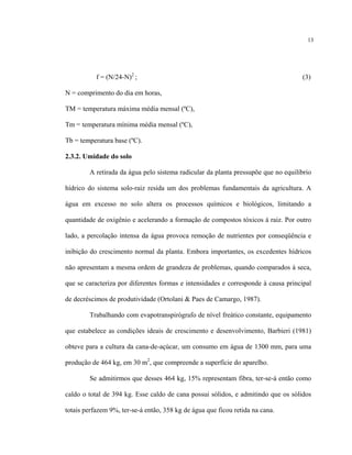 13
f = (N/24-N)2
; (3)
N = comprimento do dia em horas,
TM = temperatura máxima média mensal (ºC),
Tm = temperatura mínima média mensal (ºC),
Tb = temperatura base (ºC).
2.3.2. Umidade do solo
A retirada da água pelo sistema radicular da planta pressupõe que no equilíbrio
hídrico do sistema solo-raiz resida um dos problemas fundamentais da agricultura. A
água em excesso no solo altera os processos químicos e biológicos, limitando a
quantidade de oxigênio e acelerando a formação de compostos tóxicos à raiz. Por outro
lado, a percolação intensa da água provoca remoção de nutrientes por conseqüência e
inibição do crescimento normal da planta. Embora importantes, os excedentes hídricos
não apresentam a mesma ordem de grandeza de problemas, quando comparados à seca,
que se caracteriza por diferentes formas e intensidades e corresponde à causa principal
de decréscimos de produtividade (Ortolani & Paes de Camargo, 1987).
Trabalhando com evapotranspirógrafo de nível freático constante, equipamento
que estabelece as condições ideais de crescimento e desenvolvimento, Barbieri (1981)
obteve para a cultura da cana-de-açúcar, um consumo em água de 1300 mm, para uma
produção de 464 kg, em 30 m2
, que compreende a superfície do aparelho.
Se admitirmos que desses 464 kg, 15% representam fibra, ter-se-á então como
caldo o total de 394 kg. Esse caldo de cana possui sólidos, e admitindo que os sólidos
totais perfazem 9%, ter-se-á então, 358 kg de água que ficou retida na cana.
 