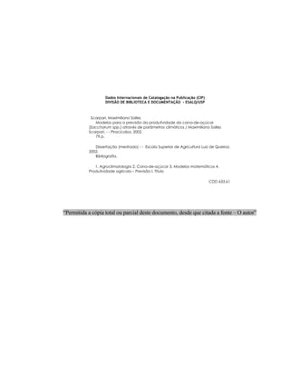 iii
Dados Internacionais de Catalogação na Publicação (CIP)
DIVISÃO DE BIBLIOTECA E DOCUMENTAÇÃO - ESALQ/USP
Scarpari, Maximiliano Salles
Modelos para a previsão da produtividade da cana-de-açúcar
(Saccharum spp.) através de parâmetros climáticos / Maximiliano Salles
Scarpari. - - Piracicaba, 2002.
79 p.
Dissertação (mestrado) - - Escola Superior de Agricultura Luiz de Queiroz,
2002.
Bibliografia.
1. Agroclimatologia 2. Cana-de-açúcar 3. Modelos matemáticos 4.
Produtividade agrícola – Previsão I. Título
CDD 633.61
“Permitida a cópia total ou parcial deste documento, desde que citada a fonte – O autor”
 