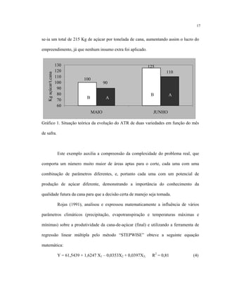 17
se-ia um total de 215 Kg de açúcar por tonelada de cana, aumentando assim o lucro do
empreendimento, já que nenhum insumo extra foi aplicado.
110
125
100
90
60
70
80
90
100
110
120
130
MAIO JUNHO
Kgaçúcar/t.cana
B A
B A
Gráfico 1. Situação teórica da evolução do ATR de duas variedades em função do mês
de safra.
Este exemplo auxilia a compreensão da complexidade do problema real, que
comporta um número muito maior de áreas aptas para o corte, cada uma com uma
combinação de parâmetros diferentes, e, portanto cada uma com um potencial de
produção de açúcar diferente, demonstrando a importância do conhecimento da
qualidade futura da cana para que a decisão certa de manejo seja tomada.
Rojas (1991), analisou e expressou matematicamente a influência de vários
parâmetros climáticos (precipitação, evapotranspiração e temperaturas máximas e
mínimas) sobre a produtividade da cana-de-açúcar (final) e utilizando a ferramenta de
regressão linear múltipla pelo método “STEPWISE” obteve a seguinte equação
matemática:
Y = 61,5439 + 1,6247 X1 – 0,0353X2 + 0,0397X3; R2
= 0,81 (4)
 