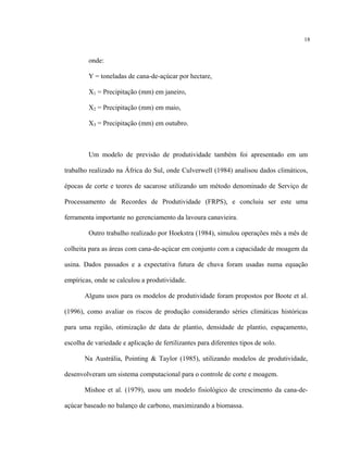 18
onde:
Y = toneladas de cana-de-açúcar por hectare,
X1 = Precipitação (mm) em janeiro,
X2 = Precipitação (mm) em maio,
X3 = Precipitação (mm) em outubro.
Um modelo de previsão de produtividade também foi apresentado em um
trabalho realizado na África do Sul, onde Culverwell (1984) analisou dados climáticos,
épocas de corte e teores de sacarose utilizando um método denominado de Serviço de
Processamento de Recordes de Produtividade (FRPS), e concluiu ser este uma
ferramenta importante no gerenciamento da lavoura canavieira.
Outro trabalho realizado por Hoekstra (1984), simulou operações mês a mês de
colheita para as áreas com cana-de-açúcar em conjunto com a capacidade de moagem da
usina. Dados passados e a expectativa futura de chuva foram usadas numa equação
empíricas, onde se calculou a produtividade.
Alguns usos para os modelos de produtividade foram propostos por Boote et al.
(1996), como avaliar os riscos de produção considerando séries climáticas históricas
para uma região, otimização de data de plantio, densidade de plantio, espaçamento,
escolha de variedade e aplicação de fertilizantes para diferentes tipos de solo.
Na Austrália, Pointing & Taylor (1985), utilizando modelos de produtividade,
desenvolveram um sistema computacional para o controle de corte e moagem.
Mishoe et al. (1979), usou um modelo fisiológico de crescimento da cana-de-
açúcar baseado no balanço de carbono, maximizando a biomassa.
 