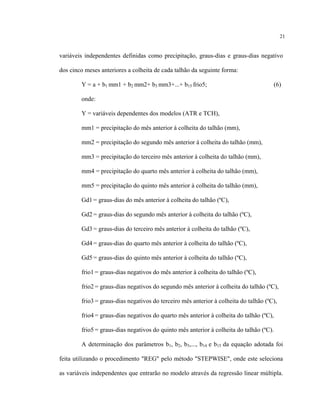 21
variáveis independentes definidas como precipitação, graus-dias e graus-dias negativo
dos cinco meses anteriores a colheita de cada talhão da seguinte forma:
Y = a + b1 mm1 + b2 mm2+ b3 mm3+...+ b15 frio5; (6)
onde:
Y = variáveis dependentes dos modelos (ATR e TCH),
mm1 = precipitação do mês anterior à colheita do talhão (mm),
mm2 = precipitação do segundo mês anterior à colheita do talhão (mm),
mm3 = precipitação do terceiro mês anterior à colheita do talhão (mm),
mm4 = precipitação do quarto mês anterior à colheita do talhão (mm),
mm5 = precipitação do quinto mês anterior à colheita do talhão (mm),
Gd1 = graus-dias do mês anterior à colheita do talhão (ºC),
Gd2 = graus-dias do segundo mês anterior à colheita do talhão (ºC),
Gd3 = graus-dias do terceiro mês anterior à colheita do talhão (ºC),
Gd4 = graus-dias do quarto mês anterior à colheita do talhão (ºC),
Gd5 = graus-dias do quinto mês anterior à colheita do talhão (ºC),
frio1 = graus-dias negativos do mês anterior à colheita do talhão (ºC),
frio2 = graus-dias negativos do segundo mês anterior à colheita do talhão (ºC),
frio3 = graus-dias negativos do terceiro mês anterior à colheita do talhão (ºC),
frio4 = graus-dias negativos do quarto mês anterior à colheita do talhão (ºC),
frio5 = graus-dias negativos do quinto mês anterior à colheita do talhão (ºC).
A determinação dos parâmetros b1, b2, b3,..., b14 e b15 da equação adotada foi
feita utilizando o procedimento "REG" pelo método "STEPWISE", onde este seleciona
as variáveis independentes que entrarão no modelo através da regressão linear múltipla.
 