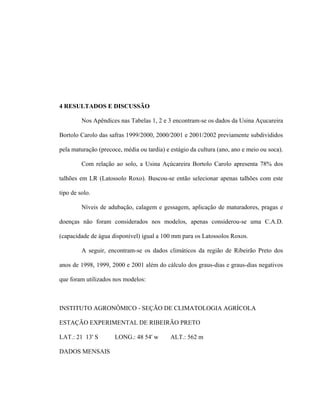 24
4 RESULTADOS E DISCUSSÃO
Nos Apêndices nas Tabelas 1, 2 e 3 encontram-se os dados da Usina Açucareira
Bortolo Carolo das safras 1999/2000, 2000/2001 e 2001/2002 previamente subdivididos
pela maturação (precoce, média ou tardia) e estágio da cultura (ano, ano e meio ou soca).
Com relação ao solo, a Usina Açúcareira Bortolo Carolo apresenta 78% dos
talhões em LR (Latossolo Roxo). Buscou-se então selecionar apenas talhões com este
tipo de solo.
Níveis de adubação, calagem e gessagem, aplicação de maturadores, pragas e
doenças não foram considerados nos modelos, apenas considerou-se uma C.A.D.
(capacidade de água disponível) igual a 100 mm para os Latossolos Roxos.
A seguir, encontram-se os dados climáticos da região de Ribeirão Preto dos
anos de 1998, 1999, 2000 e 2001 além do cálculo dos graus-dias e graus-dias negativos
que foram utilizados nos modelos:
INSTITUTO AGRONÔMICO - SEÇÃO DE CLIMATOLOGIA AGRÍCOLA
ESTAÇÃO EXPERIMENTAL DE RIBEIRÃO PRETO
LAT.: 21 13' S LONG.: 48 54' w ALT.: 562 m
DADOS MENSAIS
 