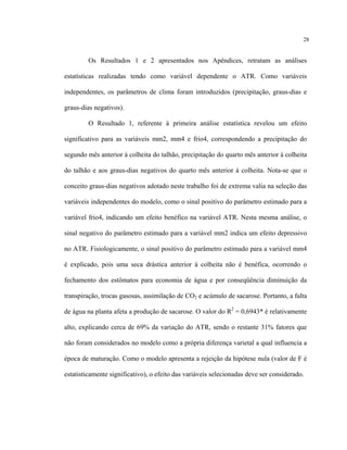28
Os Resultados 1 e 2 apresentados nos Apêndices, retratam as análises
estatísticas realizadas tendo como variável dependente o ATR. Como variáveis
independentes, os parâmetros de clima foram introduzidos (precipitação, graus-dias e
graus-dias negativos).
O Resultado 1, referente à primeira análise estatística revelou um efeito
significativo para as variáveis mm2, mm4 e frio4, correspondendo a precipitação do
segundo mês anterior à colheita do talhão, precipitação do quarto mês anterior à colheita
do talhão e aos graus-dias negativos do quarto mês anterior à colheita. Nota-se que o
conceito graus-dias negativos adotado neste trabalho foi de extrema valia na seleção das
variáveis independentes do modelo, como o sinal positivo do parâmetro estimado para a
variável frio4, indicando um efeito benéfico na variável ATR. Nesta mesma análise, o
sinal negativo do parâmetro estimado para a variável mm2 indica um efeito depressivo
no ATR. Fisiologicamente, o sinal positivo do parâmetro estimado para a variável mm4
é explicado, pois uma seca drástica anterior à colheita não é benéfica, ocorrendo o
fechamento dos estômatos para economia de água e por conseqüência diminuição da
transpiração, trocas gasosas, assimilação de CO2 e acúmulo de sacarose. Portanto, a falta
de água na planta afeta a produção de sacarose. O valor do R2
= 0,6943* é relativamente
alto, explicando cerca de 69% da variação do ATR, sendo o restante 31% fatores que
não foram considerados no modelo como a própria diferença varietal a qual influencia a
época de maturação. Como o modelo apresenta a rejeição da hipótese nula (valor de F é
estatisticamente significativo), o efeito das variáveis selecionadas deve ser considerado.
 