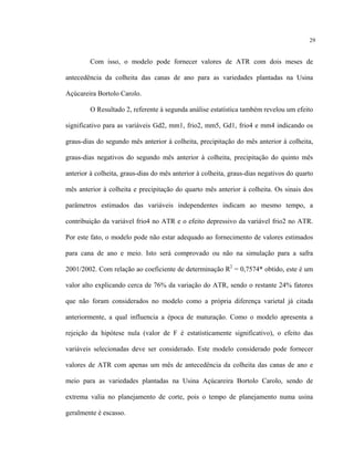 29
Com isso, o modelo pode fornecer valores de ATR com dois meses de
antecedência da colheita das canas de ano para as variedades plantadas na Usina
Açúcareira Bortolo Carolo.
O Resultado 2, referente à segunda análise estatística também revelou um efeito
significativo para as variáveis Gd2, mm1, frio2, mm5, Gd1, frio4 e mm4 indicando os
graus-dias do segundo mês anterior à colheita, precipitação do mês anterior à colheita,
graus-dias negativos do segundo mês anterior à colheita, precipitação do quinto mês
anterior à colheita, graus-dias do mês anterior à colheita, graus-dias negativos do quarto
mês anterior à colheita e precipitação do quarto mês anterior à colheita. Os sinais dos
parâmetros estimados das variáveis independentes indicam ao mesmo tempo, a
contribuição da variável frio4 no ATR e o efeito depressivo da variável frio2 no ATR.
Por este fato, o modelo pode não estar adequado ao fornecimento de valores estimados
para cana de ano e meio. Isto será comprovado ou não na simulação para a safra
2001/2002. Com relação ao coeficiente de determinação R2
= 0,7574* obtido, este é um
valor alto explicando cerca de 76% da variação do ATR, sendo o restante 24% fatores
que não foram considerados no modelo como a própria diferença varietal já citada
anteriormente, a qual influencia a época de maturação. Como o modelo apresenta a
rejeição da hipótese nula (valor de F é estatisticamente significativo), o efeito das
variáveis selecionadas deve ser considerado. Este modelo considerado pode fornecer
valores de ATR com apenas um mês de antecedência da colheita das canas de ano e
meio para as variedades plantadas na Usina Açúcareira Bortolo Carolo, sendo de
extrema valia no planejamento de corte, pois o tempo de planejamento numa usina
geralmente é escasso.
 