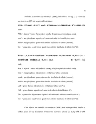 30
Portanto, os modelos de maturação (ATR) para cana de ano eq. (12) e cana de
ano e meio eq. (13) são apresentados a seguir:
ATR = 133,86601 – 0,38572 mm2 + 0,32466 mm4 + 0,24406 frio4; R2
= 0,6943 (12)
onde:
ATR = Açúcar Teórico Recuperável (em Kg de açúcar por tonelada de cana),
mm2 = precipitação do segundo mês anterior à colheita do talhão (em mm),
mm4 = precipitação do quarto mês anterior à colheita do talhão (em mm),
frio4 = graus-dias negativos do quarto mês anterior à colheita do talhão (em ºC).
ATR = 138,87880 + 0,21102 mm1 + 0,12318 mm4 + 0,25010 mm5 + 0,08163 Gd1 –
0,34190 Gd2 – 0,36126 frio2 + 0,40344 frio4; R2
= 0,7574 (13)
onde:
ATR = Açúcar Teórico Recuperável (em Kg de açúcar por tonelada de cana),
mm1 = precipitação do mês anterior à colheita do talhão (em mm),
mm4 = precipitação do quarto mês anterior à colheita do talhão (em mm),
mm5 = precipitação do quinto mês anterior à colheita do talhão (em mm),
Gd1 = graus-dias do mês anterior à colheita do talhão (em ºC),
Gd2 = graus-dias do segundo mês anterior à colheita do talhão (em ºC),
frio2 = graus-dias negativos do segundo mês anterior à colheita do talhão (em ºC),
frio4 = graus-dias negativos do quarto mês anterior à colheita do talhão (em ºC).
Com relação aos modelos de maturação (ATR) para socas precoces, médias e
tardias, estes não se mostraram promissores indicando um R2
de 0,36; 0,48 e 0,45
 
