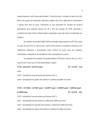 31
respectivamente e não foram apresentados. É provável que a variação na época de corte
dentro dos grupos de maturação, diferentes estágios das socas, aplicação de maturadores
e apenas dois anos de safra, contribuam no alto percentual de variação da variável
dependente, pois explicam apenas 36, 48 e 45% da variação do ATR, indicando a
existência de outros fatores influenciando a maturação e que não foram considerados nos
modelos.
Os modelos de produtividade (TCH) analisados apresentaram um R2
baixo para
as canas de ano (0,31) e cana de ano e meio (0,39), porém os resultados estatísticos (ver
Apêndices) indicaram a precipitação como variável de maior peso nos modelos,
reafirmando a importância da umidade do solo na produção de colmos.
As equações dos modelos de produtividade (TCH) para cana de ano eq. (14) e
cana de ano e meio eq. (15) são apresentadas a seguir:
TCH = 64,21145 + 0,27273 mm4; R2
= 0,3125 (14)
onde:
TCH = tonelada de cana-de-açúcar por hectare (t.ha-1
),
mm4 = precipitação do quarto mês anterior à colheita do talhão (em mm).
TCH = 35,72306 + 0,57487 mm1 + 0,22957 mm2 + 0,29839 mm4 + 0,89310 mm5 –
0,34098 Gd4; R2
= 0,3932 (15)
TCH = tonelada de cana-de-açúcar por hectare (t.ha-1
),
mm1 = precipitação do mês anterior à colheita do talhão (em mm),
mm2 = precipitação do segundo mês anterior à colheita do talhão (em mm),
mm4 = precipitação do quarto mês anterior à colheita do talhão (em mm),
 