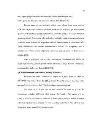 32
mm5 = precipitação do quinto mês anterior à colheita do talhão (em mm),
Gd4 = graus-dias do quarto mês anterior à colheita do talhão (em ºC).
Para as socas precoces, médias e tardias esses valores foram ainda menores
0,09; 0,08 e 0,04 respectivamente não sendo apresentados, indicando que a variação na
época de corte dentro dos grupos de maturação, diferentes estágios das socas, diferentes
épocas de plantio, dois anos de safra analisados, adubação, pragas e doenças, calagem e
gessagem atuam diretamente na produtividade da cana-de-açúcar e estes fatores não
foram considerados. Isto confirma indiretamente a filosofia dos "blueprints", onde a
interação dos fatores assume importância maior do que um efeito ou fator isolado
(Cooke, 1982).
Após a elaboração dos modelos, realizaram-se simulações para validar os
modelos promissores, gerando produtividades estimadas ao longo da safra, comparando
com as produtividades reais da safra 2001/2002.
4.1. Simulações para validação dos modelos promissores
Utilizando os dados climáticos da região de Riberão Preto na safra de
2001/2002, obtivemos valores do ATR estimado de acordo com os modelos, sendo
comparados com os valores do ATR real através do teste qui-quadrado.
Nos dados de ATR para cana de ano, obtêm-se um valor de χ2
= 95,66.
Consultando a tabela (HOFFMAN, 1980) para α < 0,05 e G.L. = 74 o valor é χ2
≅ 96.
Como o valor de qui-quadrado calculado é menor que o tabelado não há diferença
estatística significativa ao nível de 5% entre os dados, aceitando-se Ho e a hipótese de
freqüências iguais para dados reais e estimados.
 