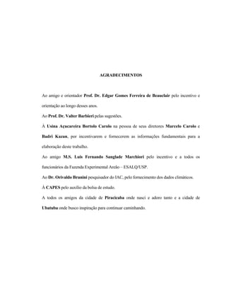 v
AGRADECIMENTOS
Ao amigo e orientador Prof. Dr. Edgar Gomes Ferreira de Beauclair pelo incentivo e
orientação ao longo desses anos.
Ao Prof. Dr. Valter Barbieri pelas sugestões.
À Usina Açucareira Bortolo Carolo na pessoa de seus diretores Marcelo Carolo e
Badri Kazan, por incentivarem e fornecerem as informações fundamentais para a
elaboração deste trabalho.
Ao amigo M.S. Luis Fernando Sanglade Marchiori pelo incentivo e a todos os
funcionários da Fazenda Experimental Areão – ESALQ/USP.
Ao Dr. Orivaldo Brunini pesquisador do IAC, pelo fornecimento dos dados climáticos.
À CAPES pelo auxílio da bolsa de estudo.
A todos os amigos da cidade de Piracicaba onde nasci e adoro tanto e a cidade de
Ubatuba onde busco inspiração para continuar caminhando.
 