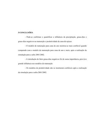 35
5 CONCLUSÕES
- Pode-se confirmar e quantificar a influência da precipitação, graus-dias e
graus-dias negativos na maturação e produtividade da cana-de-açúcar.
- O modelo de maturação para cana de ano mostrou-se mais confiável quando
comparado com o modelo de maturação para cana de ano e meio, após a realização da
simulação para a safra 2001/2002.
- A introdução do fator graus-dias negativos foi de suma importância, pois teve
grande influência nos modelos de maturação.
- Os modelos de produtividade não se mostraram confiáveis após a realização
da simulação para a safra 2001/2002.
 