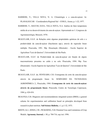 37
BARBIERI, V.; VILLA NOVA, N. A. Climatologia e a cana-de-açúcar. In:
PLANALSUCAR – Coordenadoria Regional Sul – COSUL, Araras, p. 1-22, 1977.
BARBIERI, V.; BACCHI, O.O.S.; VILLA NOVA, N.A. Análise do fator temperatura
média do ar no desenvolvimento da cana-de-açúcar. /Apresentado no 1. Congresso de
Agrometeorologia, Mossoró, 1978/.
BEAUCLAIR, E.G.F. de Relações entre algumas propriedades químicas do solo e a
produtividade da cana-de-açúcar (Saccharum spp.), através de regressão linear
múltipla. Piracicaba, 1991. 90p. Dissertação (Mestrado) - Escola Superior de
Agricultura "Luiz de Queiroz", Universidade de São Paulo.
BEAUCLAIR, E.G.F. de Produtividade da cana-de-açúcar em função de alguns
macronutrientes presentes no caldo e no solo. Piracicaba, 1994. 98p. Tese
(Doutorado) - Escola Superior de Agricultura "Luiz de Queiroz", Universidade de São
Paulo.
BEAUCLAIR, E.G.F. de; PENTEADO, C.R. Cronograma de corte da cana-de-açúcar
através da programação linear. In: SEMINÁRIO DA TECNOLOGIA
AGRONÔMICA 2., Piracicaba, 1984. Cronograma de corte da cana-de-açúcar
através da programação linear. Piracicaba: Centro de Tecnologia Copersucar,
1984. p. 424-434.
BEAUFILS, E.R. Diagnosis and recommendations integrated system (DRIS); a general
scheme for experimentation and calibration based on principles developed from
research in plant nutrition. Soil Science Bulletin, v.1, p.1-32, 1973.
BOOTE, K.J.; JONES, J.W.; PICKERING, N.B. Potential Uses and Limitations of Crop
Models. Agronomy Journal, v. 88, p. 704-716, sep./oct. 1996.
 