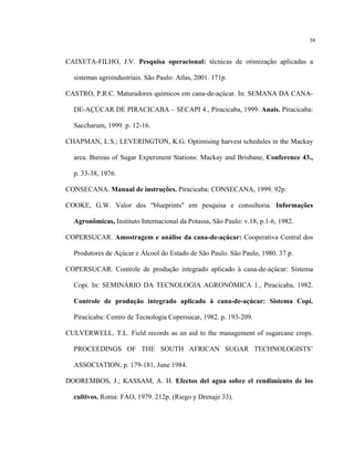 38
CAIXETA-FILHO, J.V. Pesquisa operacional: técnicas de otimização aplicadas a
sistemas agroindustriais. São Paulo: Atlas, 2001. 171p.
CASTRO, P.R.C. Maturadores químicos em cana-de-açúcar. In: SEMANA DA CANA-
DE-AÇÚCAR DE PIRACICABA – SECAPI 4., Piracicaba, 1999. Anais. Piracicaba:
Saccharum, 1999. p. 12-16.
CHAPMAN, L.S.; LEVERINGTON, K.G. Optimising harvest schedules in the Mackay
area. Bureau of Sugar Experiment Stations: Mackay and Brisbane, Conference 43.,
p. 33-38, 1976.
CONSECANA. Manual de instruções. Piracicaba: CONSECANA, 1999. 92p.
COOKE, G.W. Valor dos "blueprints" em pesquisa e consultoria. Informações
Agronômicas, Instituto Internacional da Potassa, São Paulo: v.18, p.1-6, 1982.
COPERSUCAR. Amostragem e análise da cana-de-açúcar: Cooperativa Central dos
Produtores de Açúcar e Álcool do Estado de São Paulo. São Paulo, 1980. 37 p.
COPERSUCAR. Controle de produção integrado aplicado à cana-de-açúcar: Sistema
Copi. In: SEMINÁRIO DA TECNOLOGIA AGRONÔMICA 1., Piracicaba, 1982.
Controle de produção integrado aplicado à cana-de-açúcar: Sistema Copi.
Piracicaba: Centro de Tecnologia Copersucar, 1982. p. 193-209.
CULVERWELL, T.L. Field records as an aid to the management of sugarcane crops.
PROCEEDINGS OF THE SOUTH AFRICAN SUGAR TECHNOLOGISTS’
ASSOCIATION, p. 179-181, June 1984.
DOOREMBOS, J.; KASSAM, A. H. Efectos del agua sobre el rendimiento de los
cultivos. Roma: FAO, 1979. 212p. (Riego y Drenaje 33).
 