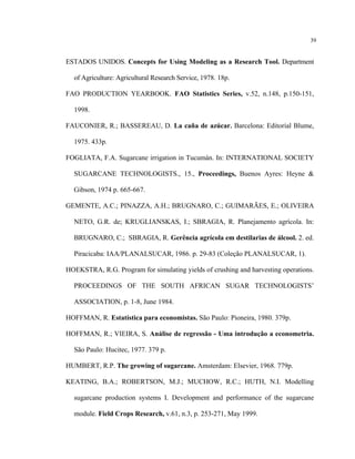 39
ESTADOS UNIDOS. Concepts for Using Modeling as a Research Tool. Department
of Agriculture: Agricultural Research Service, 1978. 18p.
FAO PRODUCTION YEARBOOK. FAO Statistics Series, v.52, n.148, p.150-151,
1998.
FAUCONIER, R.; BASSEREAU, D. La caña de azúcar. Barcelona: Editorial Blume,
1975. 433p.
FOGLIATA, F.A. Sugarcane irrigation in Tucumán. In: INTERNATIONAL SOCIETY
SUGARCANE TECHNOLOGISTS., 15., Proceedings, Buenos Ayres: Heyne &
Gibson, 1974 p. 665-667.
GEMENTE, A.C.; PINAZZA, A.H.; BRUGNARO, C.; GUIMARÃES, E.; OLIVEIRA
NETO, G.R. de; KRUGLIANSKAS, I.; SBRAGIA, R. Planejamento agrícola. In:
BRUGNARO, C.; SBRAGIA, R. Gerência agrícola em destilarias de álcool. 2. ed.
Piracicaba: IAA/PLANALSUCAR, 1986. p. 29-83 (Coleção PLANALSUCAR, 1).
HOEKSTRA, R.G. Program for simulating yields of crushing and harvesting operations.
PROCEEDINGS OF THE SOUTH AFRICAN SUGAR TECHNOLOGISTS’
ASSOCIATION, p. 1-8, June 1984.
HOFFMAN, R. Estatística para economistas. São Paulo: Pioneira, 1980. 379p.
HOFFMAN, R.; VIEIRA, S. Análise de regressão - Uma introdução a econometria.
São Paulo: Hucitec, 1977. 379 p.
HUMBERT, R.P. The growing of sugarcane. Amsterdam: Elsevier, 1968. 779p.
KEATING, B.A.; ROBERTSON, M.J.; MUCHOW, R.C.; HUTH, N.I. Modelling
sugarcane production systems I. Development and performance of the sugarcane
module. Field Crops Research, v.61, n.3, p. 253-271, May 1999.
 