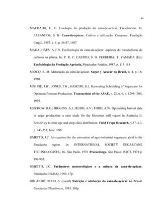 40
MACHADO, E. C. Fisiologia da produção da cana-de-açúcar. Crescimento. In:
PARANHOS, S. B. Cana-de-açúcar: Cultivo e utilização. Campinas: Fundação
Cargill, 1987. v. 1, p. 56-87, 1987.
MAGALHÃES, A.C.N. Ecofisiologia da cana-de-açúcar: aspectos do metabolismo do
carbono na planta. In: P. R. C. CASTRO; S. O. FERREIRA; T. YAMADA (Ed.)
Ecofisiologia da Produção Agrícola, Piracicaba: Potafos, 1987. p. 113-118.
MIOCQUE, M. Maturação da cana-de-açúcar. Sugar y Azucar do Brasil, n. 4, p.1-8,
1980.
MISHOE, J.W.; JONES, J.W.; GASCHO, G.J. Harvesting Scheduling of Sugarcane for
Optimum Biomass Production. Transactions of the ASAE, v. 22, n. 6, p. 1299-1304,
1979.
MUCHOW, R.C.; HIGGINS, A.J.; RUDD, A.V.; FORD, A.W. Optimizing harvest date
in sugar production: a case study for the Mossman mill region in Australia II.
Sensitivity to crop age and crop class distribution. Field Crops Research, v.57, n.3,
p. 243-251, June 1998.
OMETTO, J.C. An equation for the estimation of agro-industrial sugarcane yield in the
Piracicaba region. In: INTERNATIONAL SOCIETY SUGARCANE
TECHNOLOGISTS., 16., São Paulo, 1978 Proceedings. São Paulo: ISSCT, 1978 p.
899-905.
OMETTO, J.C. Parâmetros meteorológicos e a cultura da cana-de-açúcar.
Piracicaba: ESALQ, 1980. 17p.
ORLANDO FILHO, S. (coord) Nutrição e adubação da cana-de-açúcar no Brasil.
Piracicaba: Planalsucar, 1983. 369p.
 