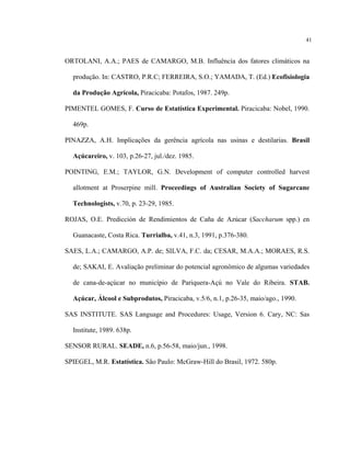 41
ORTOLANI, A.A.; PAES de CAMARGO, M.B. Influência dos fatores climáticos na
produção. In: CASTRO, P.R.C; FERREIRA, S.O.; YAMADA, T. (Ed.) Ecofisiologia
da Produção Agrícola, Piracicaba: Potafos, 1987. 249p.
PIMENTEL GOMES, F. Curso de Estatística Experimental. Piracicaba: Nobel, 1990.
469p.
PINAZZA, A.H. Implicações da gerência agrícola nas usinas e destilarias. Brasil
Açúcareiro, v. 103, p.26-27, jul./dez. 1985.
POINTING, E.M.; TAYLOR, G.N. Development of computer controlled harvest
allotment at Proserpine mill. Proceedings of Australian Society of Sugarcane
Technologists, v.70, p. 23-29, 1985.
ROJAS, O.E. Predicción de Rendimientos de Caña de Azúcar (Saccharum spp.) en
Guanacaste, Costa Rica. Turrialba, v.41, n.3, 1991, p.376-380.
SAES, L.A.; CAMARGO, A.P. de; SILVA, F.C. da; CESAR, M.A.A.; MORAES, R.S.
de; SAKAI, E. Avaliação preliminar do potencial agronômico de algumas variedades
de cana-de-açúcar no município de Pariquera-Açú no Vale do Ribeira. STAB.
Açúcar, Álcool e Subprodutos, Piracicaba, v.5/6, n.1, p.26-35, maio/ago., 1990.
SAS INSTITUTE. SAS Language and Procedures: Usage, Version 6. Cary, NC: Sas
Institute, 1989. 638p.
SENSOR RURAL. SEADE, n.6, p.56-58, maio/jun., 1998.
SPIEGEL, M.R. Estatística. São Paulo: McGraw-Hill do Brasil, 1972. 580p.
 
