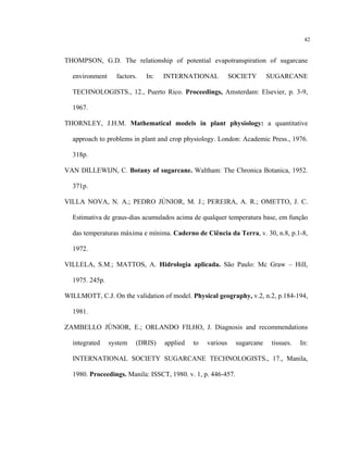 42
THOMPSON, G.D. The relationship of potential evapotranspiration of sugarcane
environment factors. In: INTERNATIONAL SOCIETY SUGARCANE
TECHNOLOGISTS., 12., Puerto Rico. Proceedings, Amsterdam: Elsevier, p. 3-9,
1967.
THORNLEY, J.H.M. Mathematical models in plant physiology: a quantitative
approach to problems in plant and crop physiology. London: Academic Press., 1976.
318p.
VAN DILLEWIJN, C. Botany of sugarcane. Waltham: The Chronica Botanica, 1952.
371p.
VILLA NOVA, N. A.; PEDRO JÚNIOR, M. J.; PEREIRA, A. R.; OMETTO, J. C.
Estimativa de graus-dias acumulados acima de qualquer temperatura base, em função
das temperaturas máxima e mínima. Caderno de Ciência da Terra, v. 30, n.8, p.1-8,
1972.
VILLELA, S.M.; MATTOS, A. Hidrologia aplicada. São Paulo: Mc Graw – Hill,
1975. 245p.
WILLMOTT, C.J. On the validation of model. Physical geography, v.2, n.2, p.184-194,
1981.
ZAMBELLO JÚNIOR, E.; ORLANDO FILHO, J. Diagnosis and recommendations
integrated system (DRIS) applied to various sugarcane tissues. In:
INTERNATIONAL SOCIETY SUGARCANE TECHNOLOGISTS., 17., Manila,
1980. Proceedings. Manila: ISSCT, 1980. v. 1, p. 446-457.
 